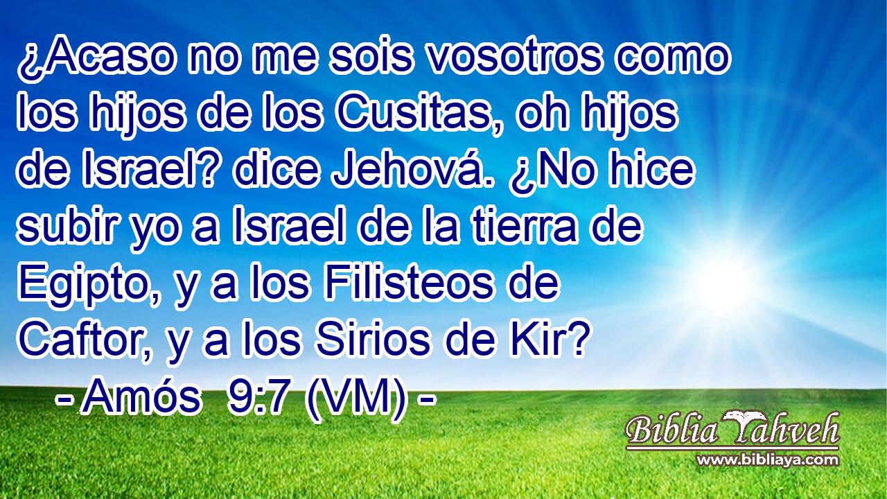 ¿Acaso no me sois vosotros como los hijos de los Cusitas, oh hijos de Israel? dice Jehová. ¿No hice subir yo a Israel de la tierra de Egipto, y a los Filisteos de Caftor, y a los Sirios de Kir? 