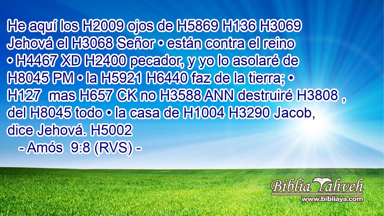 He aquí los H2009 ojos de H5869 H136 H3069 Jehová el H3068 Señor • están contra el reino • H4467 XD H2400 pecador, y yo lo asolaré de H8045 PM • la H5921 H6440 faz de la tierra; • H127  mas H657 CK no H3588 ANN destruiré H3808 ,  del H8045 todo • la casa de H1004 H3290 Jacob, dice Jehová. H5002  