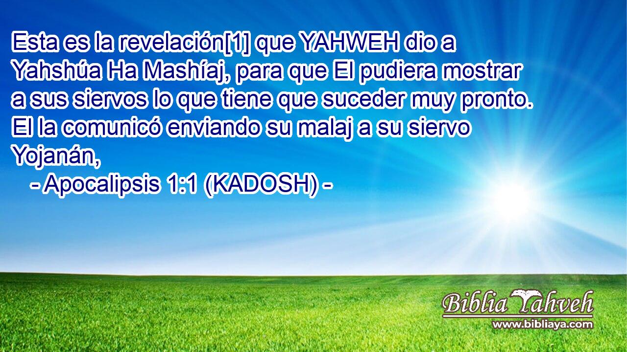  Esta es la revelación[1] que YAHWEH dio a Yahshúa Ha Mashíaj, para que El pudiera mostrar a sus siervos lo que tiene que suceder muy pronto. El la comunicó enviando su malaj a su siervo Yojanán, 