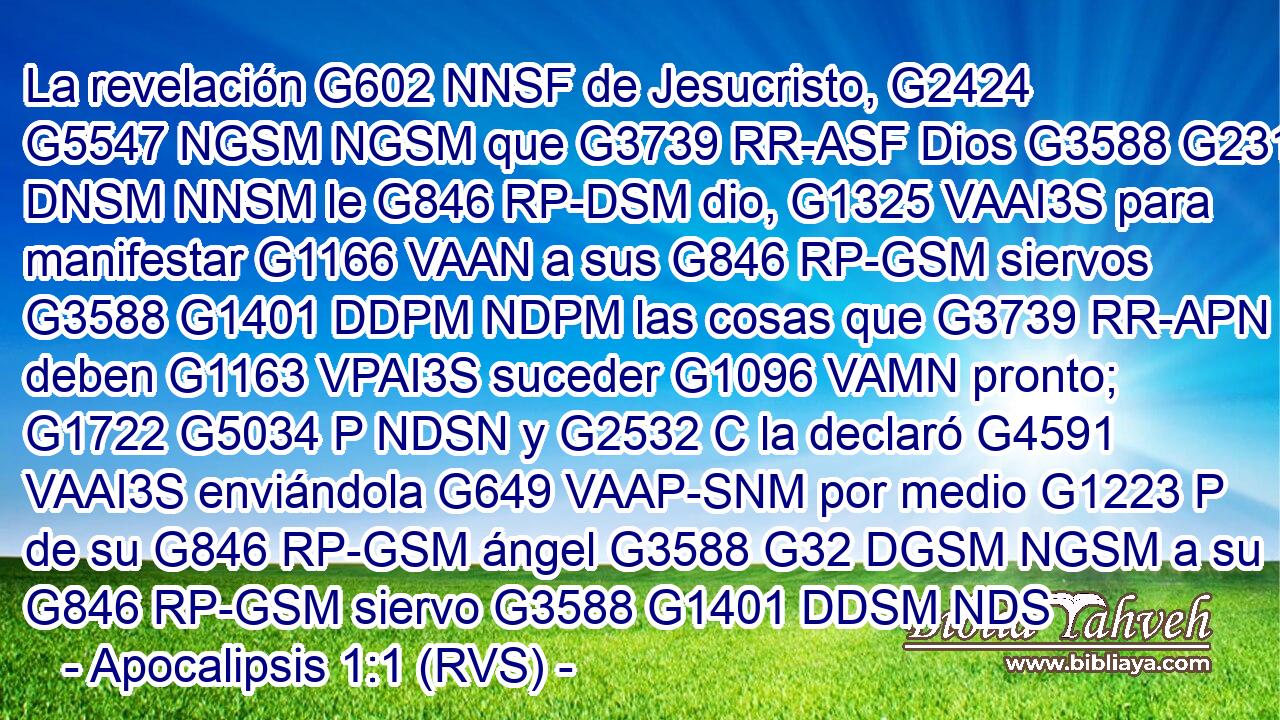 La revelación G602 NNSF de Jesucristo, G2424 G5547 NGSM NGSM que G3739 RR-ASF Dios G3588 G2316 DNSM NNSM le G846 RP-DSM dio, G1325 VAAI3S para manifestar G1166 VAAN a sus G846 RP-GSM siervos G3588 G1401 DDPM NDPM las cosas que G3739 RR-APN deben G1163 VPAI3S suceder G1096 VAMN pronto; G1722 G5034 P NDSN y G2532 C la declaró G4591 VAAI3S enviándola G649 VAAP-SNM por medio G1223 P de su G846 RP-GSM ángel G3588 G32 DGSM NGSM a su G846 RP-GSM siervo G3588 G1401 DDSM NDS