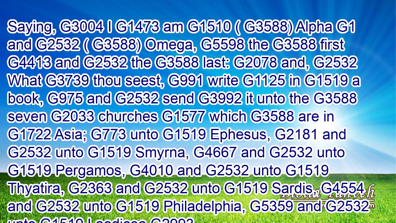 Saying, G3004 I G1473 am G1510 ( G3588) Alpha G1 and G2532 ( G3588) Omega, G5598 the G3588 first G4413 and G2532 the G3588 last: G2078 and, G2532 What G3739 thou seest, G991 write G1125 in G1519 a book, G975 and G2532 send G3992 it unto the G3588 seven G2033 churches G1577 which G3588 are in G1722 Asia; G773 unto G1519 Ephesus, G2181 and G2532 unto G1519 Smyrna, G4667 and G2532 unto G1519 Pergamos, G4010 and G2532 unto G1519 Thyatira, G2363 and G2532 unto G1519 Sardis, G4554 and G2532 unto G1519 Philadelphia, G5359 and G2532 unto G1519 Laodicea.G2993