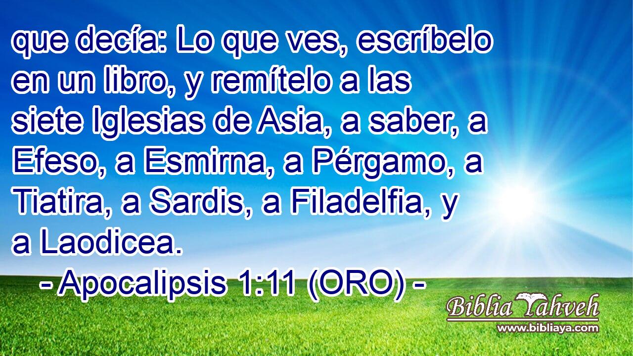  que decía: Lo que ves, escríbelo en un libro, y remítelo a las siete Iglesias de Asia, a saber, a Efeso, a Esmirna, a Pérgamo, a Tiatira, a Sardis, a Filadelfia, y a Laodicea. 