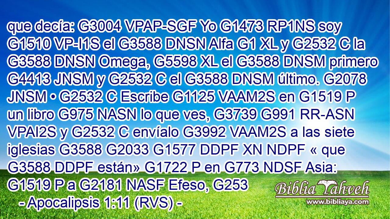 que decía: G3004 VPAP-SGF Yo G1473 RP1NS soy G1510 VP-I1S el G3588 DNSN Alfa G1 XL y G2532 C la G3588 DNSN Omega, G5598 XL el G3588 DNSM primero G4413 JNSM y G2532 C el G3588 DNSM último. G2078 JNSM • G2532 C Escribe G1125 VAAM2S en G1519 P un libro G975 NASN lo que ves, G3739 G991 RR-ASN VPAI2S y G2532 C envíalo G3992 VAAM2S a las siete iglesias G3588 G2033 G1577 DDPF XN NDPF « que G3588 DDPF están» G1722 P en G773 NDSF Asia: G1519 P a G2181 NASF Efeso, G253