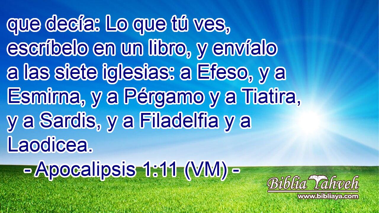  que decía: Lo que tú ves, escríbelo en un libro, y envíalo a las siete iglesias: a Efeso, y a Esmirna, y a Pérgamo y a Tiatira, y a Sardis, y a Filadelfia y a Laodicea. 