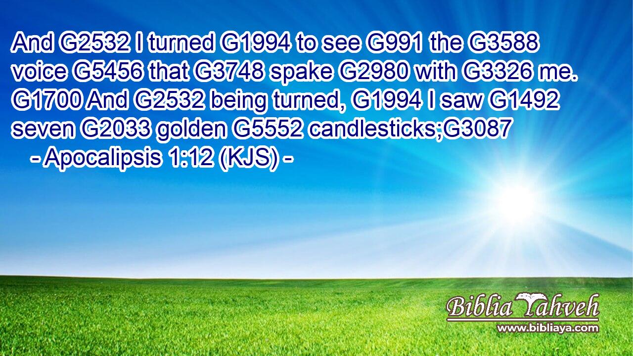 And G2532 I turned G1994 to see G991 the G3588 voice G5456 that G3748 spake G2980 with G3326 me. G1700 And G2532 being turned, G1994 I saw G1492 seven G2033 golden G5552 candlesticks;G3087