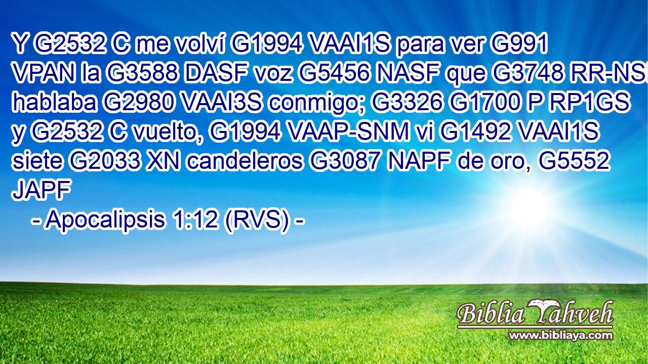 Y G2532 C me volví G1994 VAAI1S para ver G991 VPAN la G3588 DASF voz G5456 NASF que G3748 RR-NSF hablaba G2980 VAAI3S conmigo; G3326 G1700 P RP1GS y G2532 C vuelto, G1994 VAAP-SNM vi G1492 VAAI1S siete G2033 XN candeleros G3087 NAPF de oro, G5552 JAPF 