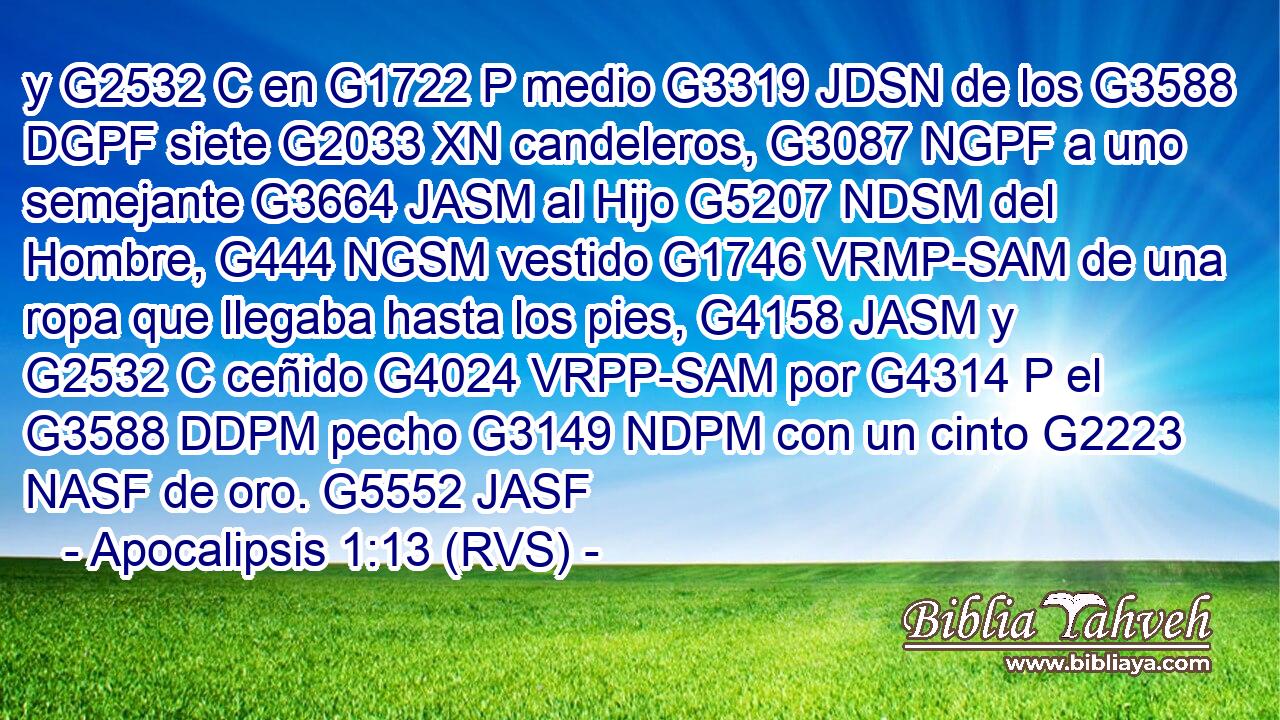 y G2532 C en G1722 P medio G3319 JDSN de los G3588 DGPF siete G2033 XN candeleros, G3087 NGPF a uno semejante G3664 JASM al Hijo G5207 NDSM del Hombre, G444 NGSM vestido G1746 VRMP-SAM de una ropa que llegaba hasta los pies, G4158 JASM y G2532 C ceñido G4024 VRPP-SAM por G4314 P el G3588 DDPM pecho G3149 NDPM con un cinto G2223 NASF de oro. G5552 JASF 