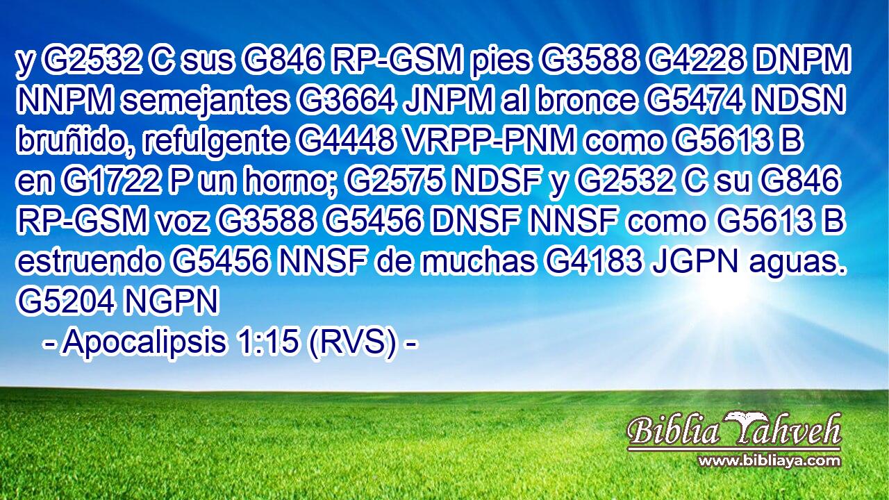 y G2532 C sus G846 RP-GSM pies G3588 G4228 DNPM NNPM semejantes G3664 JNPM al bronce G5474 NDSN bruñido, refulgente G4448 VRPP-PNM como G5613 B en G1722 P un horno; G2575 NDSF y G2532 C su G846 RP-GSM voz G3588 G5456 DNSF NNSF como G5613 B estruendo G5456 NNSF de muchas G4183 JGPN aguas. G5204 NGPN 