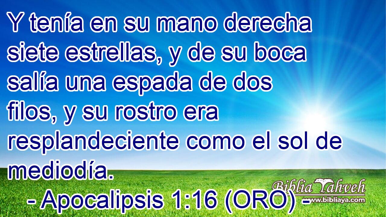  Y tenía en su mano derecha siete estrellas, y de su boca salía una espada de dos filos, y su rostro era resplandeciente como el sol de mediodía. 