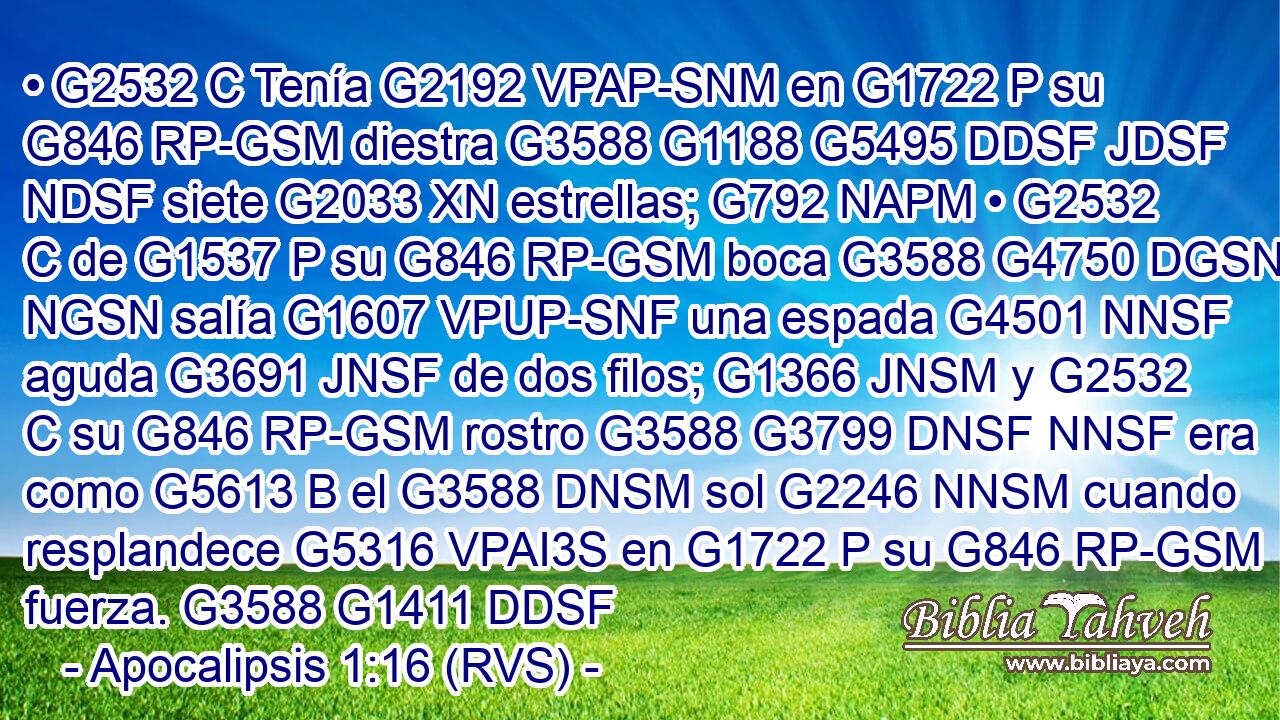 • G2532 C Tenía G2192 VPAP-SNM en G1722 P su G846 RP-GSM diestra G3588 G1188 G5495 DDSF JDSF NDSF siete G2033 XN estrellas; G792 NAPM • G2532 C de G1537 P su G846 RP-GSM boca G3588 G4750 DGSN NGSN salía G1607 VPUP-SNF una espada G4501 NNSF aguda G3691 JNSF de dos filos; G1366 JNSM y G2532 C su G846 RP-GSM rostro G3588 G3799 DNSF NNSF era como G5613 B el G3588 DNSM sol G2246 NNSM cuando resplandece G5316 VPAI3S en G1722 P su G846 RP-GSM fuerza. G3588 G1411 DDSF 