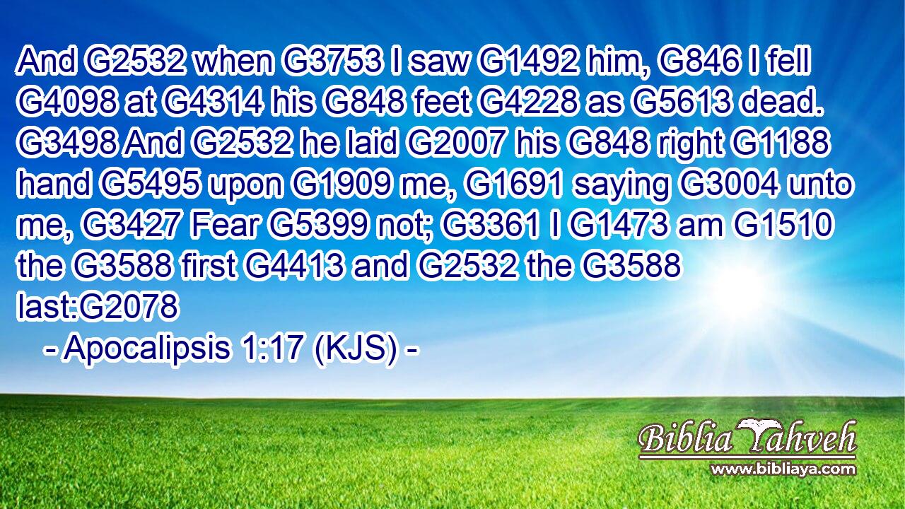 And G2532 when G3753 I saw G1492 him, G846 I fell G4098 at G4314 his G848 feet G4228 as G5613 dead. G3498 And G2532 he laid G2007 his G848 right G1188 hand G5495 upon G1909 me, G1691 saying G3004 unto me, G3427 Fear G5399 not; G3361 I G1473 am G1510 the G3588 first G4413 and G2532 the G3588 last:G2078