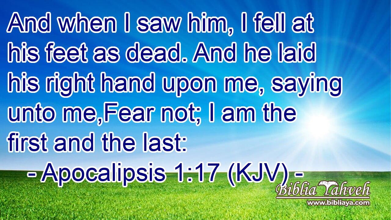 And when I saw him, I fell at his feet as dead. And he laid his right hand upon me, saying unto me,Fear not; I am the first and the last: