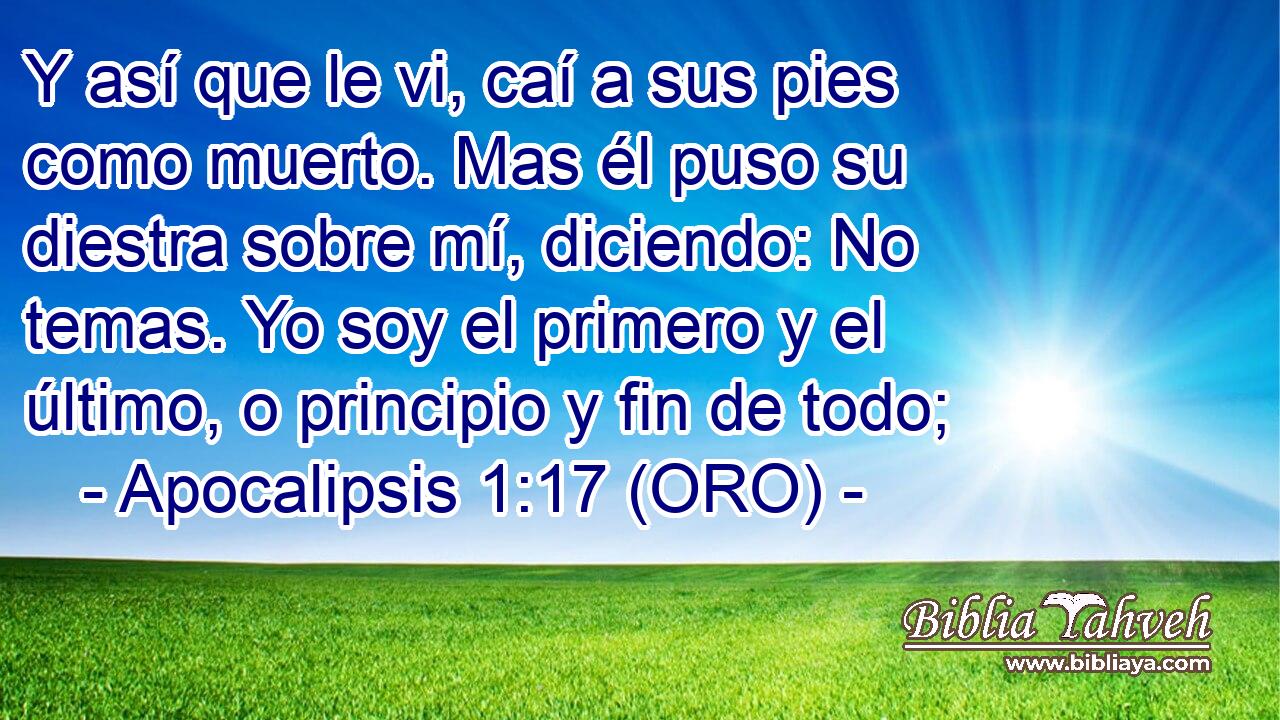  Y así que le vi, caí a sus pies como muerto. Mas él puso su diestra sobre mí, diciendo: No temas. Yo soy el primero y el último, o principio y fin de todo; 