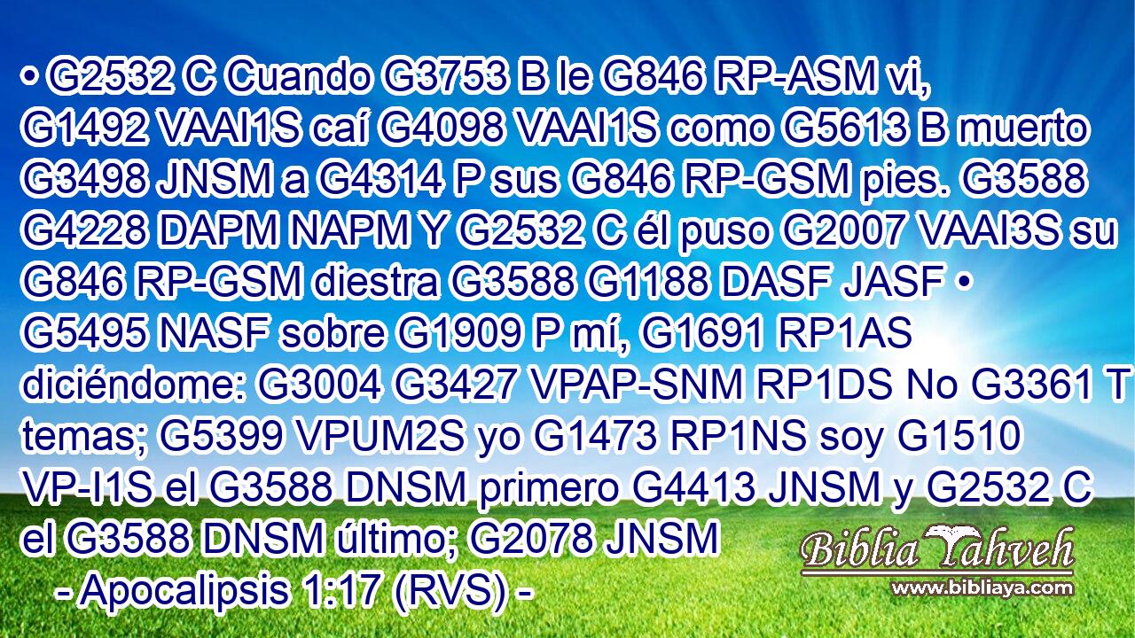• G2532 C Cuando G3753 B le G846 RP-ASM vi, G1492 VAAI1S caí G4098 VAAI1S como G5613 B muerto G3498 JNSM a G4314 P sus G846 RP-GSM pies. G3588 G4228 DAPM NAPM Y G2532 C él puso G2007 VAAI3S su G846 RP-GSM diestra G3588 G1188 DASF JASF • G5495 NASF sobre G1909 P mí, G1691 RP1AS diciéndome: G3004 G3427 VPAP-SNM RP1DS No G3361 T temas; G5399 VPUM2S yo G1473 RP1NS soy G1510 VP-I1S el G3588 DNSM primero G4413 JNSM y G2532 C el G3588 DNSM último; G2078 JNSM 