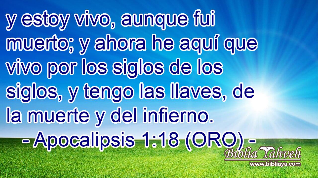  y estoy vivo, aunque fui muerto; y ahora he aquí que vivo por los siglos de los siglos, y tengo las llaves, de la muerte y del infierno. 