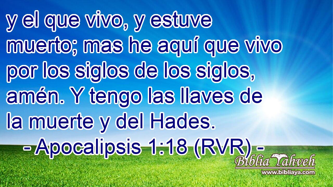y el que vivo, y estuve muerto; mas he aquí que vivo por los siglos de los siglos, amén. Y tengo las llaves de la muerte y del Hades.