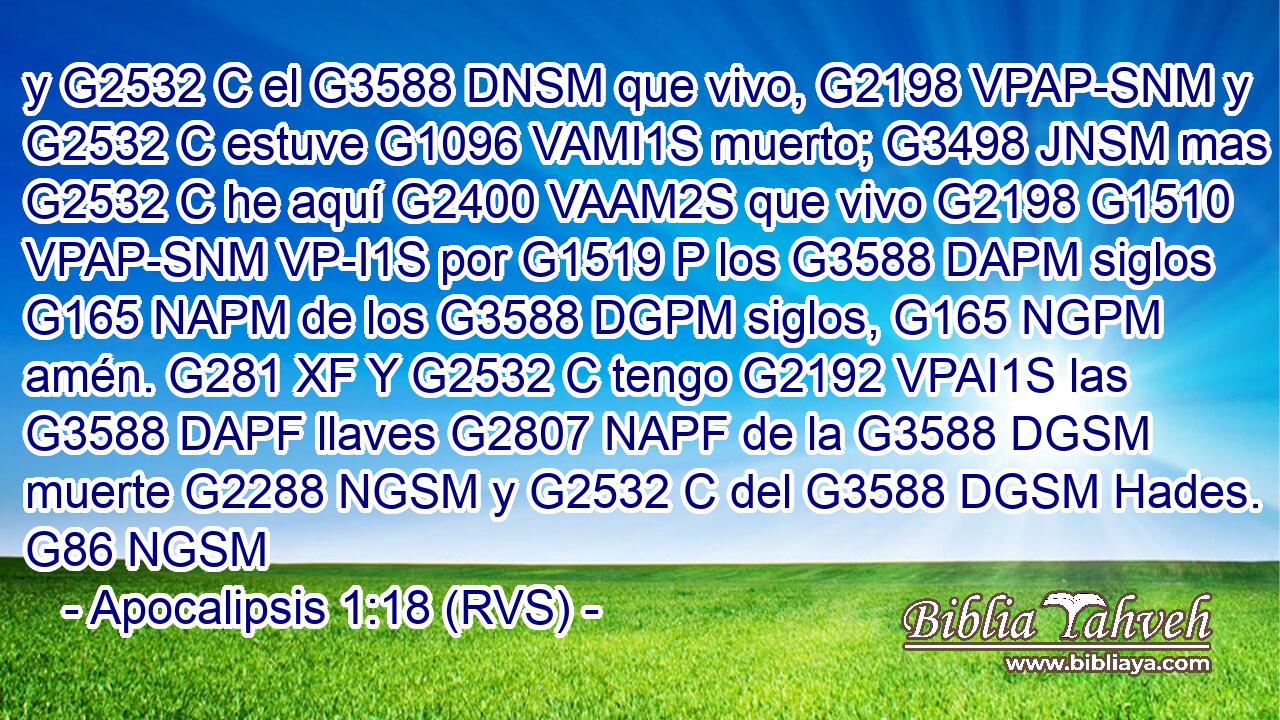y G2532 C el G3588 DNSM que vivo, G2198 VPAP-SNM y G2532 C estuve G1096 VAMI1S muerto; G3498 JNSM mas G2532 C he aquí G2400 VAAM2S que vivo G2198 G1510 VPAP-SNM VP-I1S por G1519 P los G3588 DAPM siglos G165 NAPM de los G3588 DGPM siglos, G165 NGPM amén. G281 XF Y G2532 C tengo G2192 VPAI1S las G3588 DAPF llaves G2807 NAPF de la G3588 DGSM muerte G2288 NGSM y G2532 C del G3588 DGSM Hades. G86 NGSM 