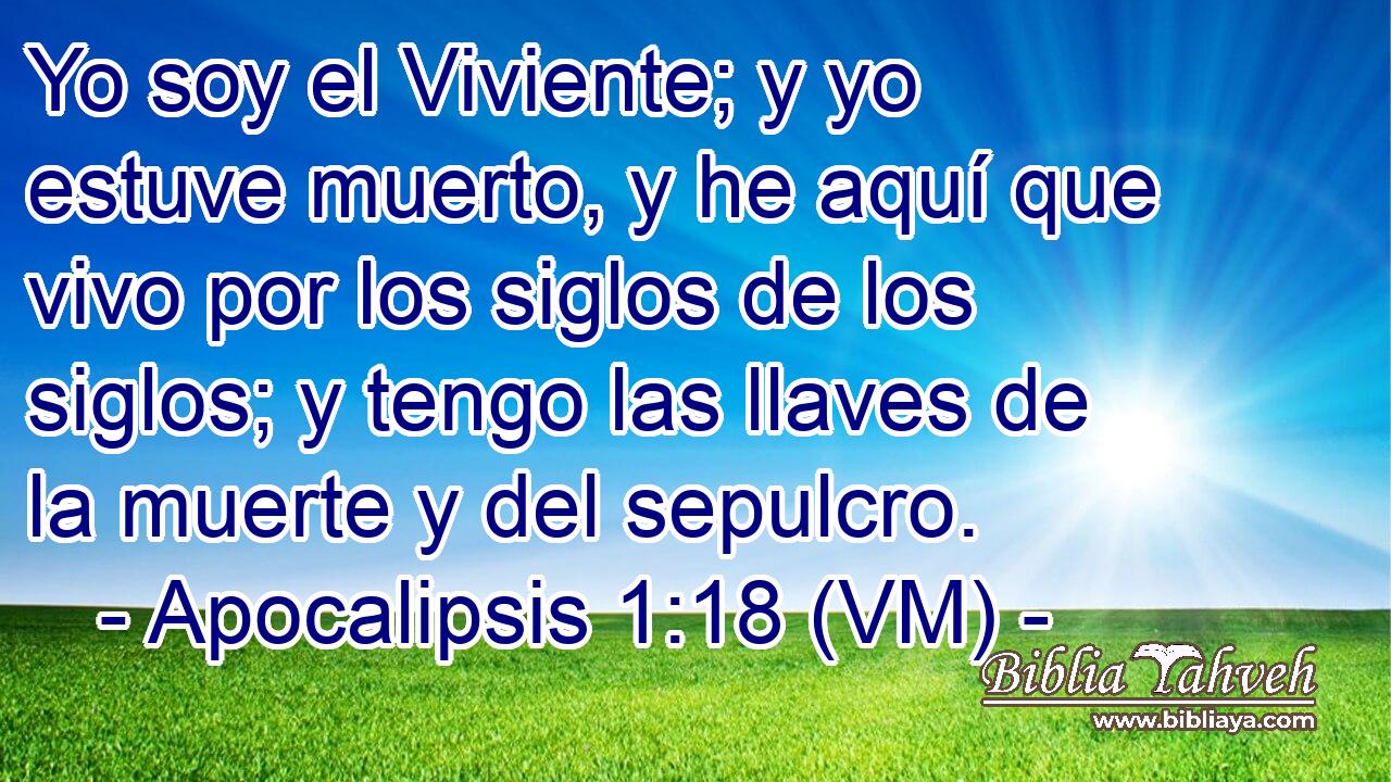  Yo soy el Viviente; y yo estuve muerto, y he aquí que vivo por los siglos de los siglos; y tengo las llaves de la muerte y del sepulcro. 