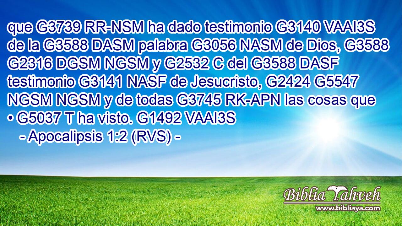 que G3739 RR-NSM ha dado testimonio G3140 VAAI3S de la G3588 DASM palabra G3056 NASM de Dios, G3588 G2316 DGSM NGSM y G2532 C del G3588 DASF testimonio G3141 NASF de Jesucristo, G2424 G5547 NGSM NGSM y de todas G3745 RK-APN las cosas que • G5037 T ha visto. G1492 VAAI3S 