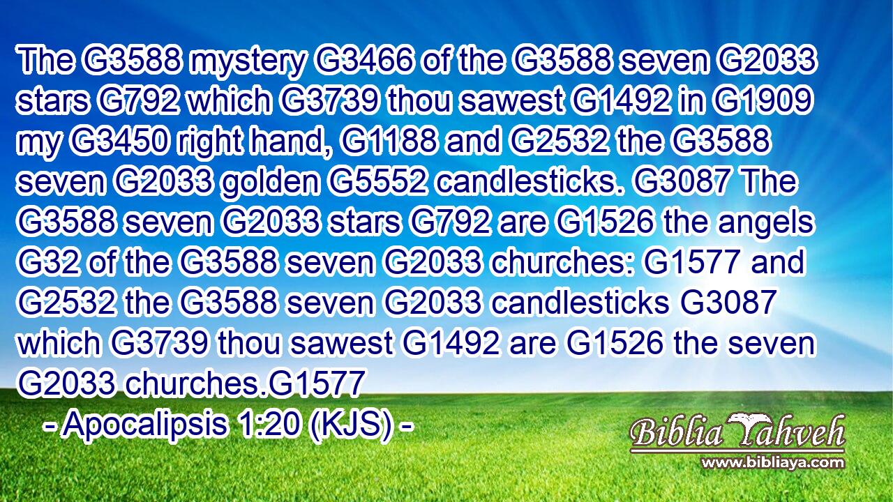 The G3588 mystery G3466 of the G3588 seven G2033 stars G792 which G3739 thou sawest G1492 in G1909 my G3450 right hand, G1188 and G2532 the G3588 seven G2033 golden G5552 candlesticks. G3087 The G3588 seven G2033 stars G792 are G1526 the angels G32 of the G3588 seven G2033 churches: G1577 and G2532 the G3588 seven G2033 candlesticks G3087 which G3739 thou sawest G1492 are G1526 the seven G2033 churches.G1577