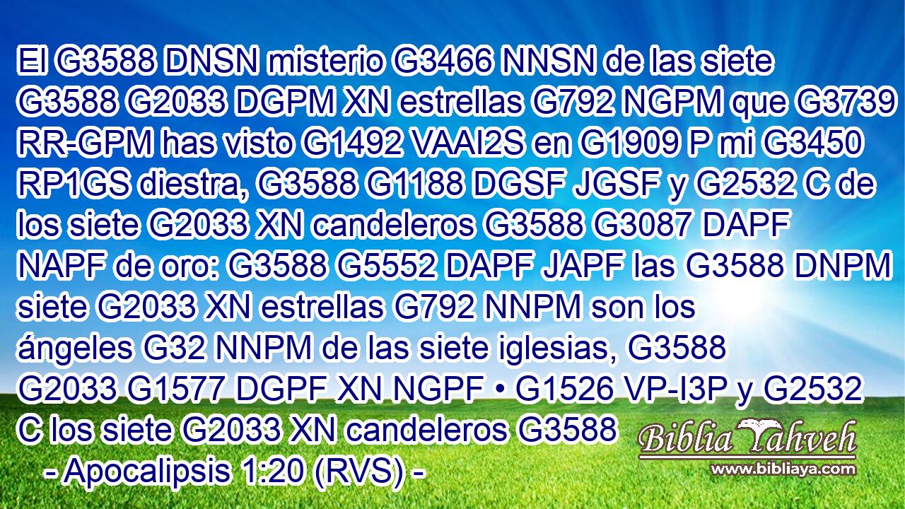 El G3588 DNSN misterio G3466 NNSN de las siete G3588 G2033 DGPM XN estrellas G792 NGPM que G3739 RR-GPM has visto G1492 VAAI2S en G1909 P mi G3450 RP1GS diestra, G3588 G1188 DGSF JGSF y G2532 C de los siete G2033 XN candeleros G3588 G3087 DAPF NAPF de oro: G3588 G5552 DAPF JAPF las G3588 DNPM siete G2033 XN estrellas G792 NNPM son los ángeles G32 NNPM de las siete iglesias, G3588 G2033 G1577 DGPF XN NGPF • G1526 VP-I3P y G2532 C los siete G2033 XN candeleros G3588 