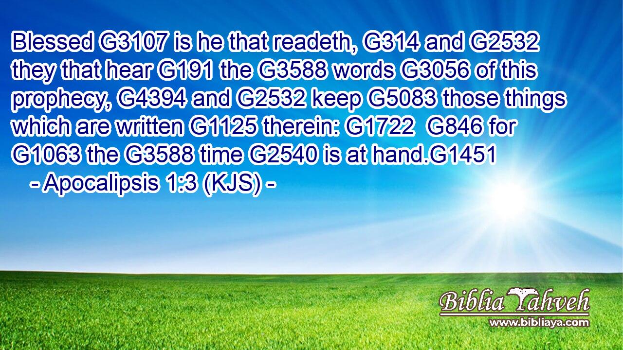 Blessed G3107 is he that readeth, G314 and G2532 they that hear G191 the G3588 words G3056 of this prophecy, G4394 and G2532 keep G5083 those things which are written G1125 therein: G1722  G846 for G1063 the G3588 time G2540 is at hand.G1451