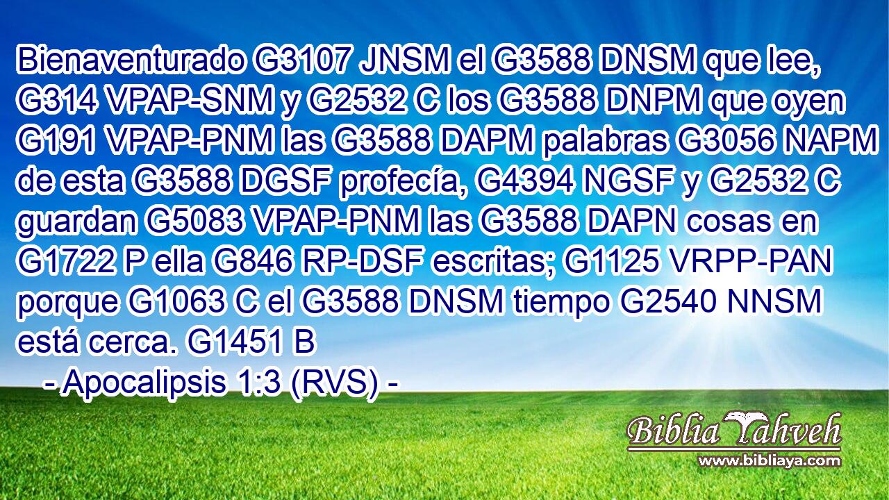 Bienaventurado G3107 JNSM el G3588 DNSM que lee, G314 VPAP-SNM y G2532 C los G3588 DNPM que oyen G191 VPAP-PNM las G3588 DAPM palabras G3056 NAPM de esta G3588 DGSF profecía, G4394 NGSF y G2532 C guardan G5083 VPAP-PNM las G3588 DAPN cosas en G1722 P ella G846 RP-DSF escritas; G1125 VRPP-PAN porque G1063 C el G3588 DNSM tiempo G2540 NNSM está cerca. G1451 B 