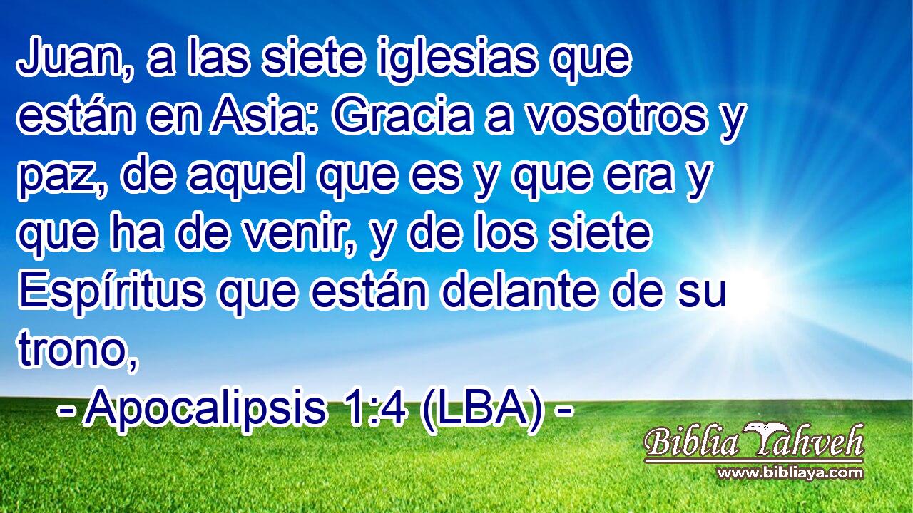 Juan, a las siete iglesias que están en Asia: Gracia a vosotros y paz, de aquel que es y que era y que ha de venir, y de los siete Espíritus que están delante de su trono,