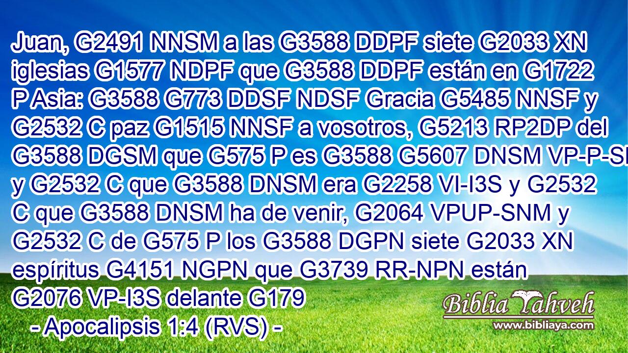 Juan, G2491 NNSM a las G3588 DDPF siete G2033 XN iglesias G1577 NDPF que G3588 DDPF están en G1722 P Asia: G3588 G773 DDSF NDSF Gracia G5485 NNSF y G2532 C paz G1515 NNSF a vosotros, G5213 RP2DP del G3588 DGSM que G575 P es G3588 G5607 DNSM VP-P-SNM y G2532 C que G3588 DNSM era G2258 VI-I3S y G2532 C que G3588 DNSM ha de venir, G2064 VPUP-SNM y G2532 C de G575 P los G3588 DGPN siete G2033 XN espíritus G4151 NGPN que G3739 RR-NPN están G2076 VP-I3S delante G179