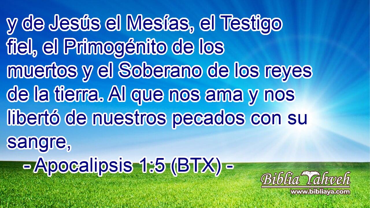 y de Jesús el Mesías, el Testigo fiel, el Primogénito de los muertos y el Soberano de los reyes de la tierra. Al que nos ama y nos libertó de nuestros pecados con su sangre,