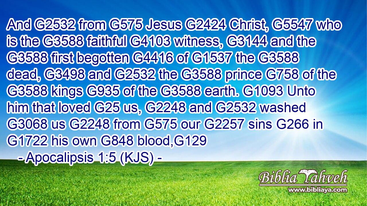 And G2532 from G575 Jesus G2424 Christ, G5547 who is the G3588 faithful G4103 witness, G3144 and the G3588 first begotten G4416 of G1537 the G3588 dead, G3498 and G2532 the G3588 prince G758 of the G3588 kings G935 of the G3588 earth. G1093 Unto him that loved G25 us, G2248 and G2532 washed G3068 us G2248 from G575 our G2257 sins G266 in G1722 his own G848 blood,G129