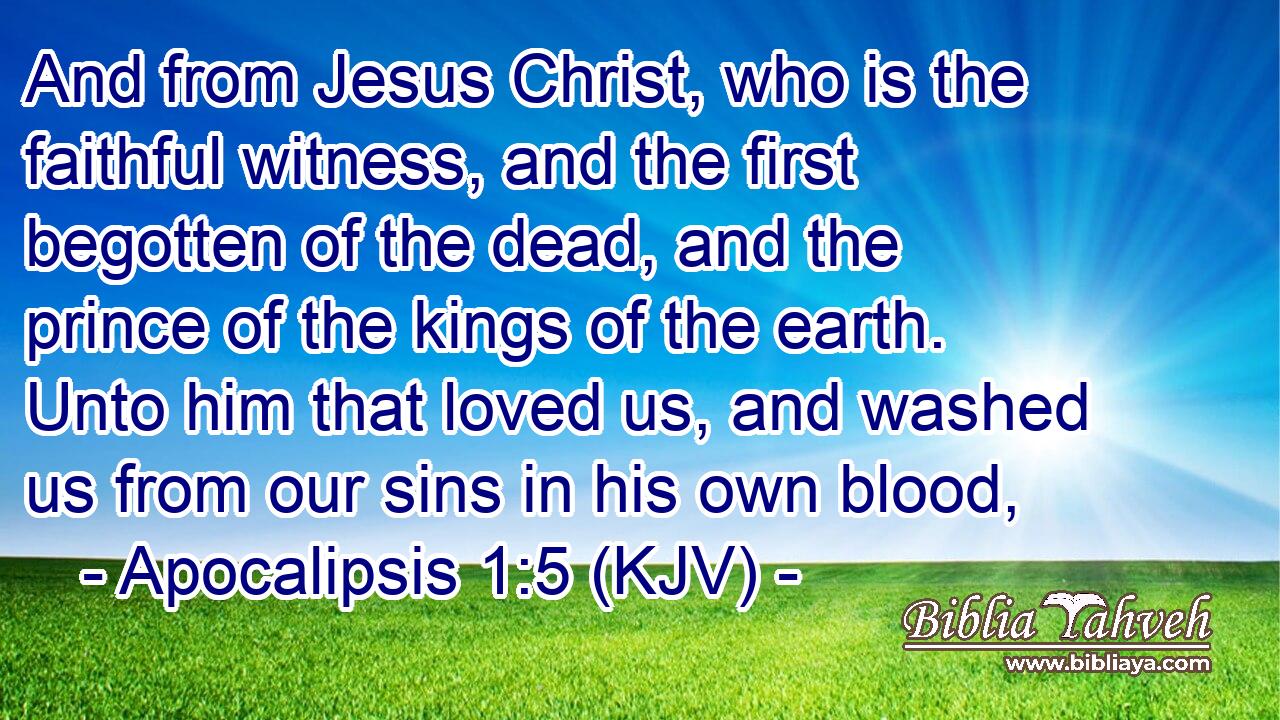 And from Jesus Christ, who is the faithful witness, and the first begotten of the dead, and the prince of the kings of the earth. Unto him that loved us, and washed us from our sins in his own blood,
