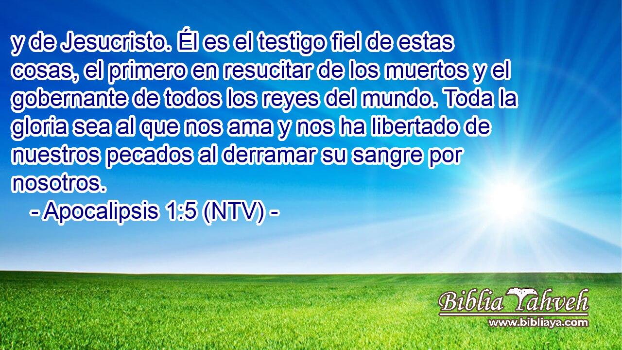 y de Jesucristo. Él es el testigo fiel de estas cosas, el primero en resucitar de los muertos y el gobernante de todos los reyes del mundo. Toda la gloria sea al que nos ama y nos ha libertado de nuestros pecados al derramar su sangre por nosotros.