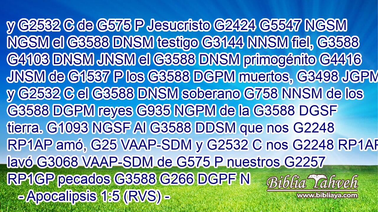y G2532 C de G575 P Jesucristo G2424 G5547 NGSM NGSM el G3588 DNSM testigo G3144 NNSM fiel, G3588 G4103 DNSM JNSM el G3588 DNSM primogénito G4416 JNSM de G1537 P los G3588 DGPM muertos, G3498 JGPM y G2532 C el G3588 DNSM soberano G758 NNSM de los G3588 DGPM reyes G935 NGPM de la G3588 DGSF tierra. G1093 NGSF Al G3588 DDSM que nos G2248 RP1AP amó, G25 VAAP-SDM y G2532 C nos G2248 RP1AP lavó G3068 VAAP-SDM de G575 P nuestros G2257 RP1GP pecados G3588 G266 DGPF N