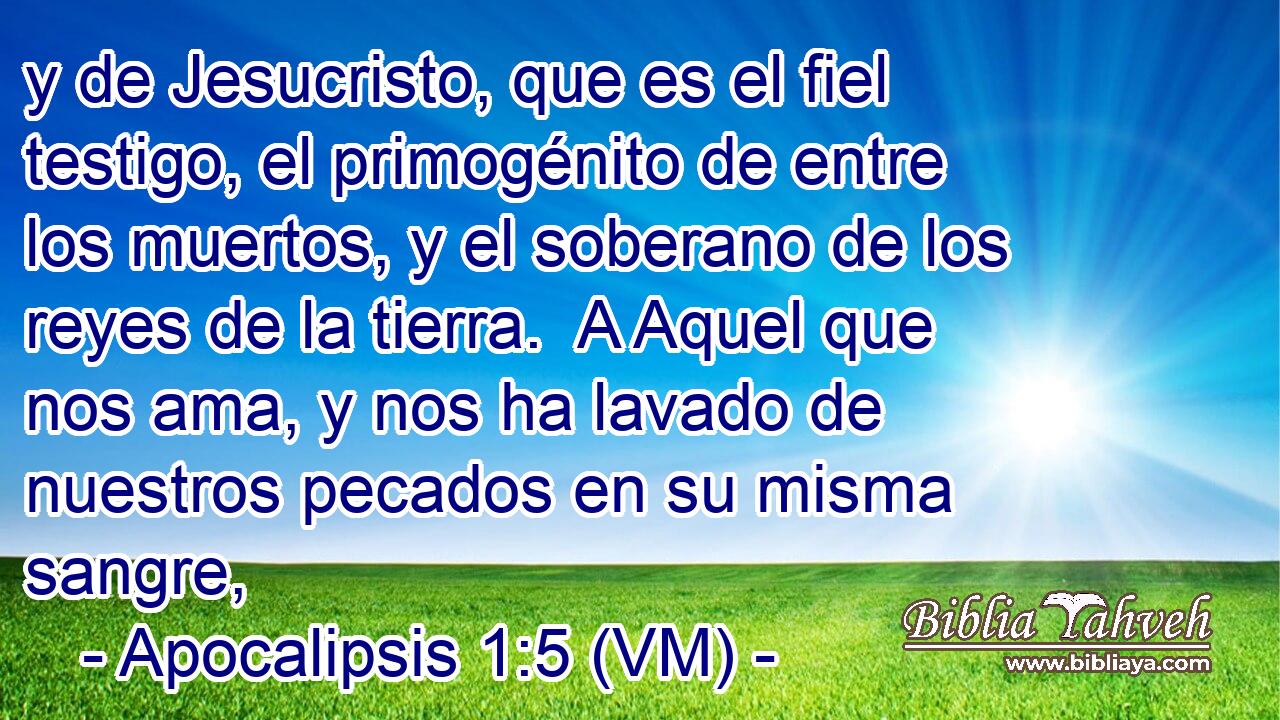  y de Jesucristo, que es el fiel testigo, el primogénito de entre los muertos, y el soberano de los reyes de la tierra.  A Aquel que nos ama, y nos ha lavado de nuestros pecados en su misma sangre, 