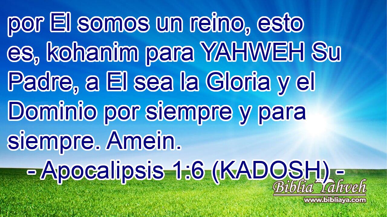  por El somos un reino, esto es, kohanim para YAHWEH Su Padre, a El sea la Gloria y el Dominio por siempre y para siempre. Amein. 