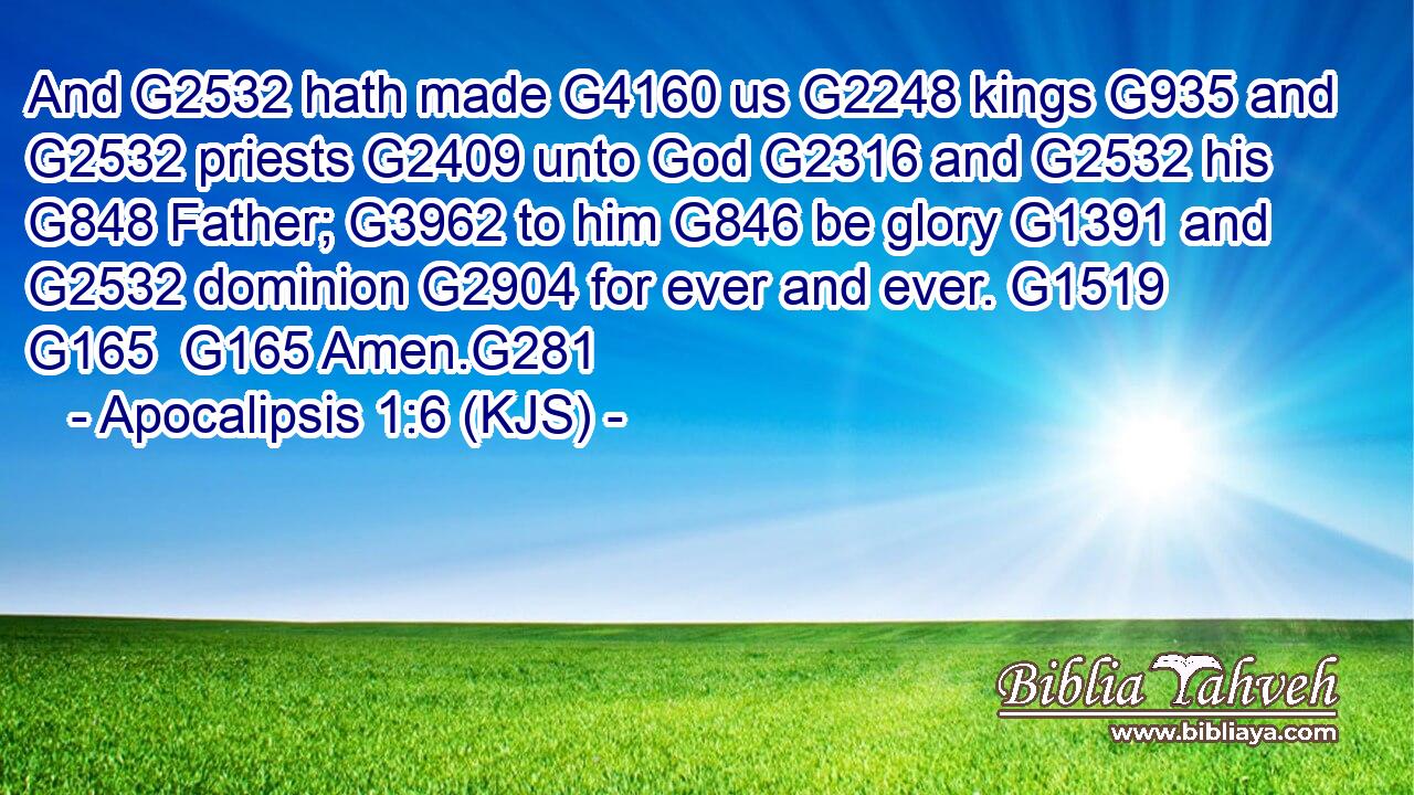 And G2532 hath made G4160 us G2248 kings G935 and G2532 priests G2409 unto God G2316 and G2532 his G848 Father; G3962 to him G846 be glory G1391 and G2532 dominion G2904 for ever and ever. G1519  G165  G165 Amen.G281