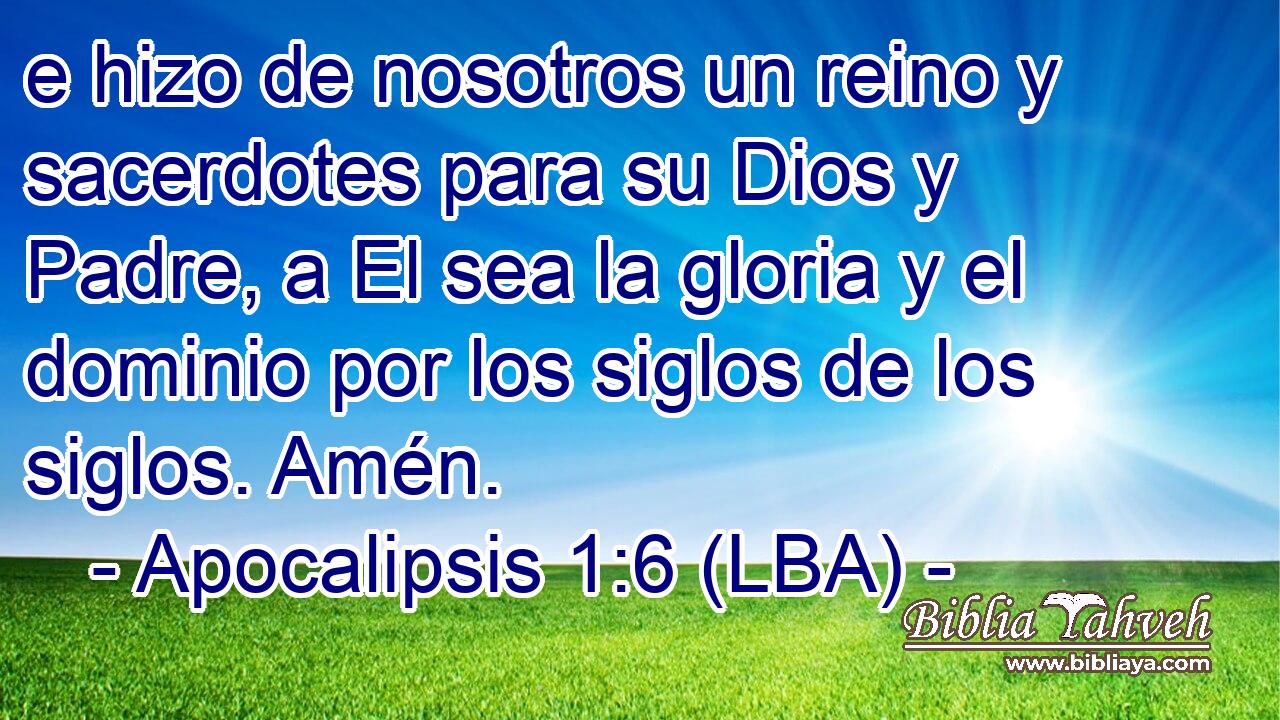 e hizo de nosotros un reino y sacerdotes para su Dios y Padre, a El sea la gloria y el dominio por los siglos de los siglos. Amén.
