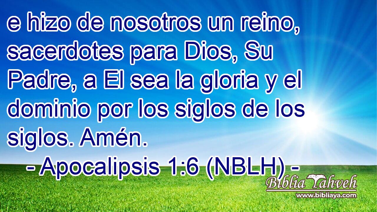  e hizo de nosotros un reino, sacerdotes para Dios, Su Padre, a El sea la gloria y el dominio por los siglos de los siglos. Amén. 