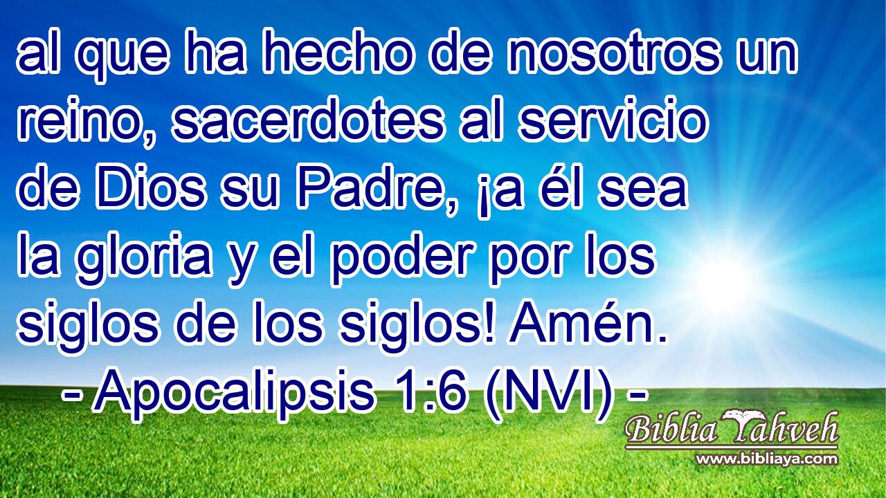  al que ha hecho de nosotros un reino, sacerdotes al servicio de Dios su Padre, ¡a él sea la gloria y el poder por los siglos de los siglos! Amén. 