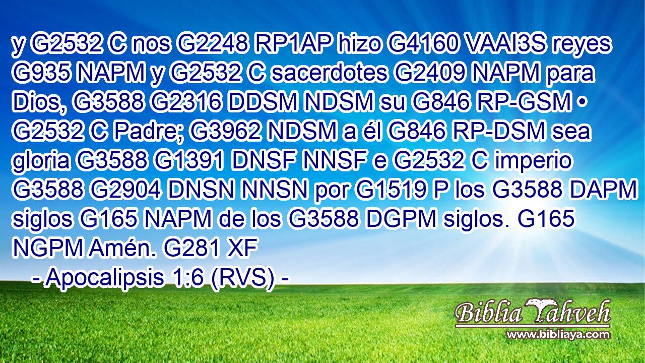 y G2532 C nos G2248 RP1AP hizo G4160 VAAI3S reyes G935 NAPM y G2532 C sacerdotes G2409 NAPM para Dios, G3588 G2316 DDSM NDSM su G846 RP-GSM • G2532 C Padre; G3962 NDSM a él G846 RP-DSM sea gloria G3588 G1391 DNSF NNSF e G2532 C imperio G3588 G2904 DNSN NNSN por G1519 P los G3588 DAPM siglos G165 NAPM de los G3588 DGPM siglos. G165 NGPM Amén. G281 XF 