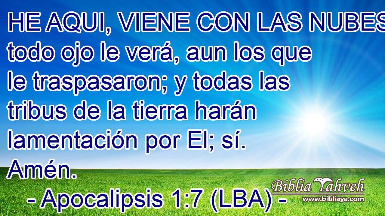 HE AQUI, VIENE CON LAS NUBES y todo ojo le verá, aun los que le traspasaron; y todas las tribus de la tierra harán lamentación por El; sí. Amén.