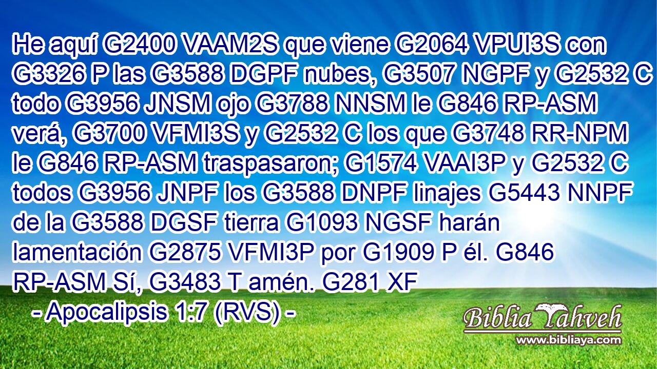 He aquí G2400 VAAM2S que viene G2064 VPUI3S con G3326 P las G3588 DGPF nubes, G3507 NGPF y G2532 C todo G3956 JNSM ojo G3788 NNSM le G846 RP-ASM verá, G3700 VFMI3S y G2532 C los que G3748 RR-NPM le G846 RP-ASM traspasaron; G1574 VAAI3P y G2532 C todos G3956 JNPF los G3588 DNPF linajes G5443 NNPF de la G3588 DGSF tierra G1093 NGSF harán lamentación G2875 VFMI3P por G1909 P él. G846 RP-ASM Sí, G3483 T amén. G281 XF 