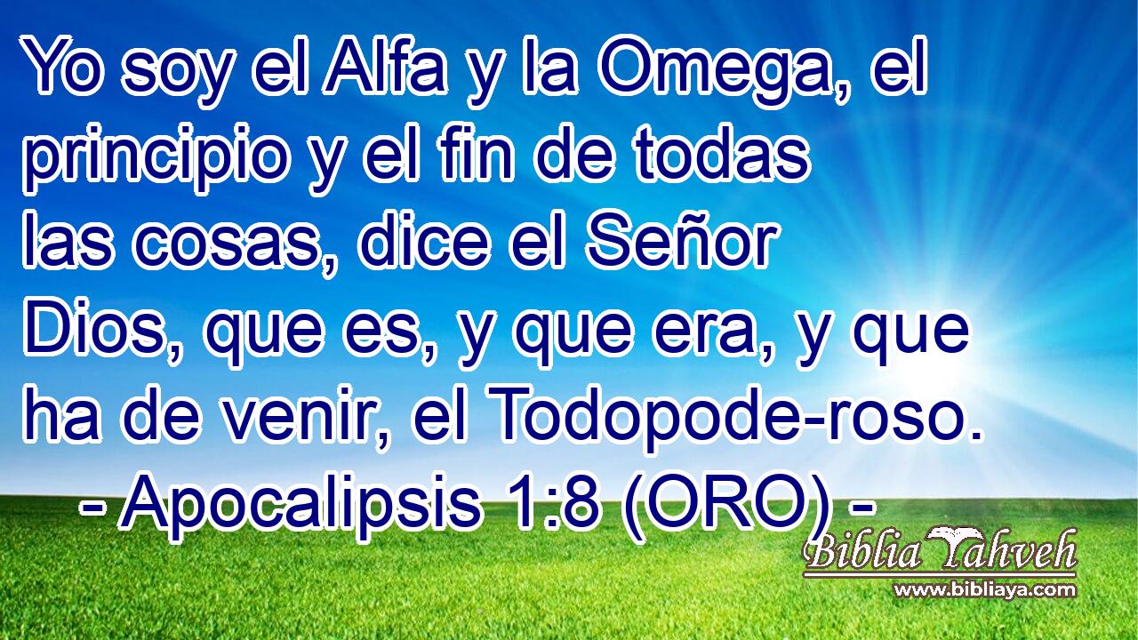  Yo soy el Alfa y la Omega, el principio y el fin de todas las cosas, dice el Señor Dios, que es, y que era, y que ha de venir, el Todopode-roso. 