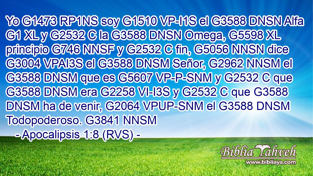 Yo G1473 RP1NS soy G1510 VP-I1S el G3588 DNSN Alfa G1 XL y G2532 C la G3588 DNSN Omega, G5598 XL principio G746 NNSF y G2532 C fin, G5056 NNSN dice G3004 VPAI3S el G3588 DNSM Señor, G2962 NNSM el G3588 DNSM que es G5607 VP-P-SNM y G2532 C que G3588 DNSM era G2258 VI-I3S y G2532 C que G3588 DNSM ha de venir, G2064 VPUP-SNM el G3588 DNSM Todopoderoso. G3841 NNSM 