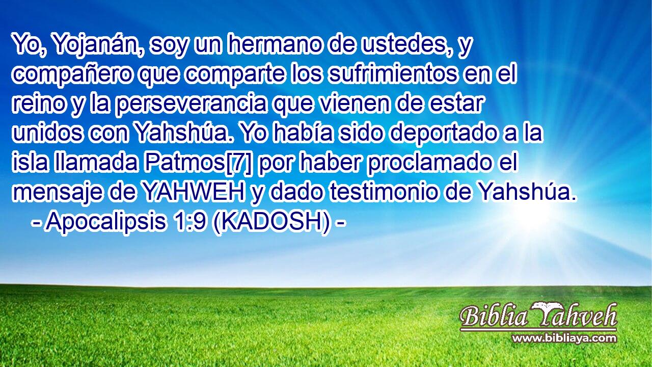  Yo, Yojanán, soy un hermano de ustedes, y compañero que comparte los sufrimientos en el reino y la perseverancia que vienen de estar unidos con Yahshúa. Yo había sido deportado a la isla llamada Patmos[7] por haber proclamado el mensaje de YAHWEH y dado testimonio de Yahshúa. 