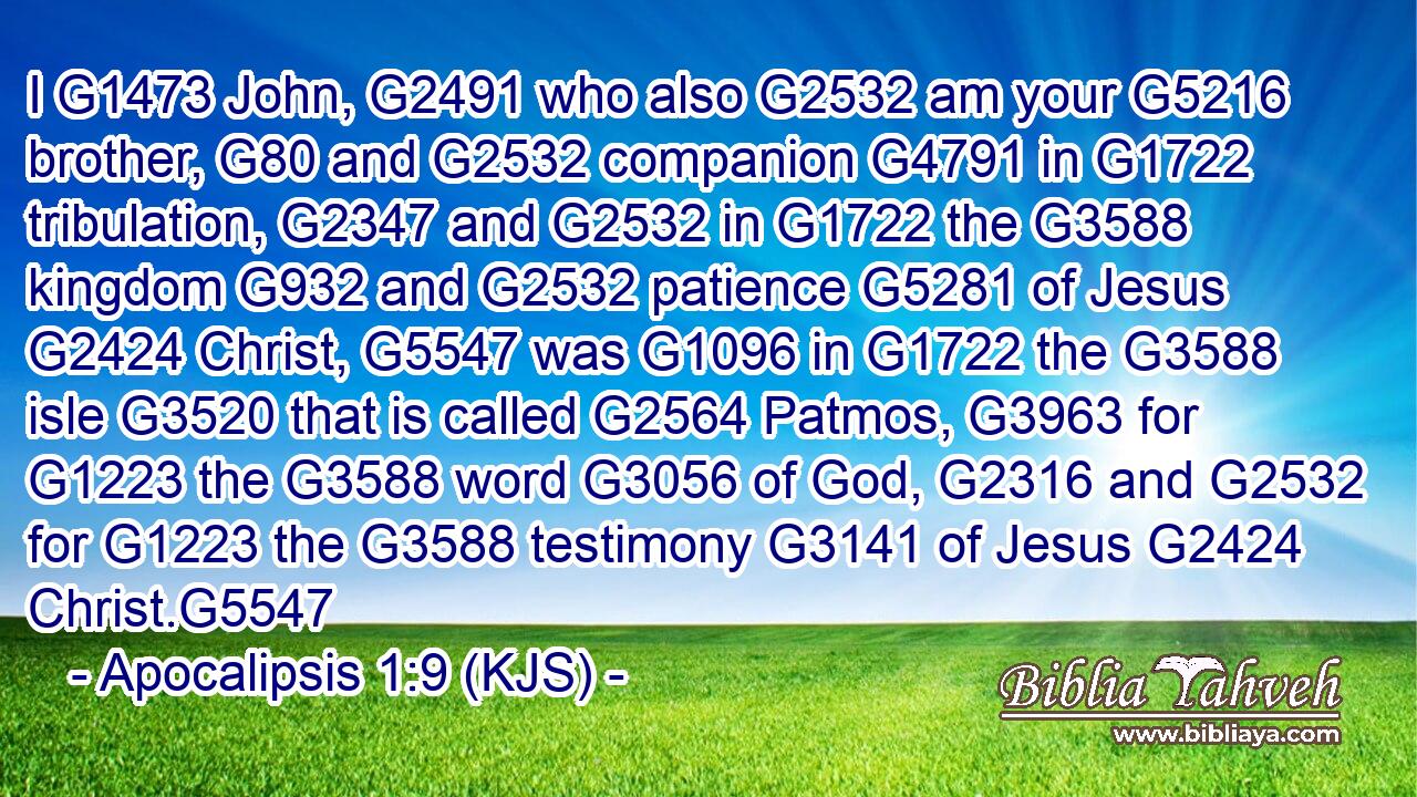 I G1473 John, G2491 who also G2532 am your G5216 brother, G80 and G2532 companion G4791 in G1722 tribulation, G2347 and G2532 in G1722 the G3588 kingdom G932 and G2532 patience G5281 of Jesus G2424 Christ, G5547 was G1096 in G1722 the G3588 isle G3520 that is called G2564 Patmos, G3963 for G1223 the G3588 word G3056 of God, G2316 and G2532 for G1223 the G3588 testimony G3141 of Jesus G2424 Christ.G5547