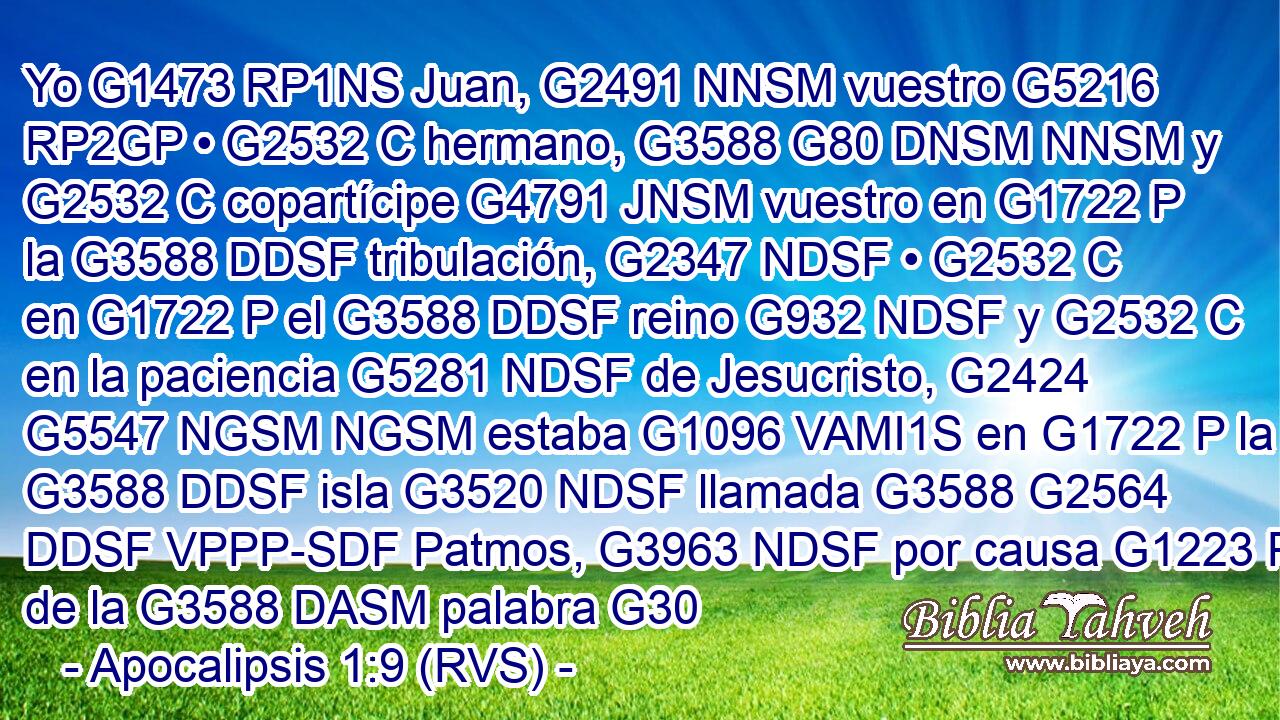Yo G1473 RP1NS Juan, G2491 NNSM vuestro G5216 RP2GP • G2532 C hermano, G3588 G80 DNSM NNSM y G2532 C copartícipe G4791 JNSM vuestro en G1722 P la G3588 DDSF tribulación, G2347 NDSF • G2532 C en G1722 P el G3588 DDSF reino G932 NDSF y G2532 C en la paciencia G5281 NDSF de Jesucristo, G2424 G5547 NGSM NGSM estaba G1096 VAMI1S en G1722 P la G3588 DDSF isla G3520 NDSF llamada G3588 G2564 DDSF VPPP-SDF Patmos, G3963 NDSF por causa G1223 P de la G3588 DASM palabra G30