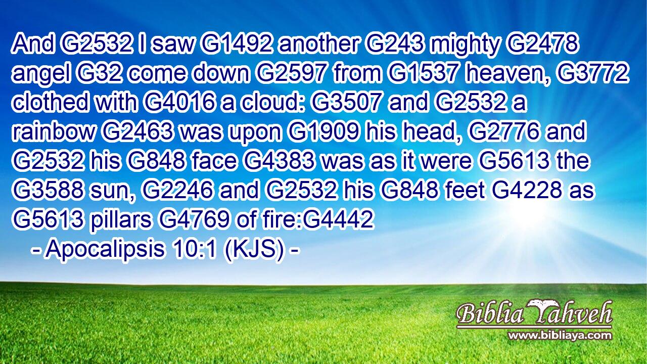 And G2532 I saw G1492 another G243 mighty G2478 angel G32 come down G2597 from G1537 heaven, G3772 clothed with G4016 a cloud: G3507 and G2532 a rainbow G2463 was upon G1909 his head, G2776 and G2532 his G848 face G4383 was as it were G5613 the G3588 sun, G2246 and G2532 his G848 feet G4228 as G5613 pillars G4769 of fire:G4442