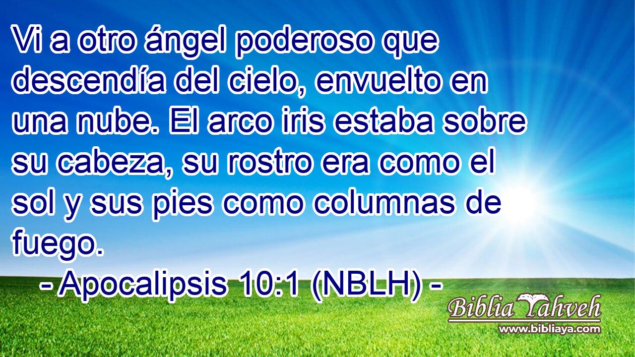  Vi a otro ángel poderoso que descendía del cielo, envuelto en una nube. El arco iris estaba sobre su cabeza, su rostro era como el sol y sus pies como columnas de fuego. 